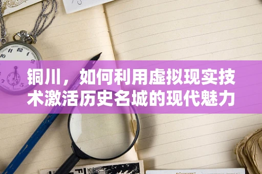 铜川，如何利用虚拟现实技术激活历史名城的现代魅力？