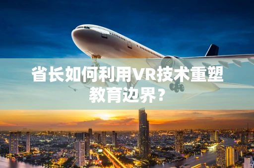 省长如何利用VR技术重塑教育边界？
