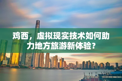 鸡西，虚拟现实技术如何助力地方旅游新体验？