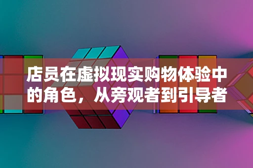 店员在虚拟现实购物体验中的角色，从旁观者到引导者的转变？