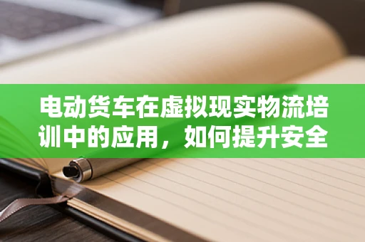 电动货车在虚拟现实物流培训中的应用，如何提升安全与效率？