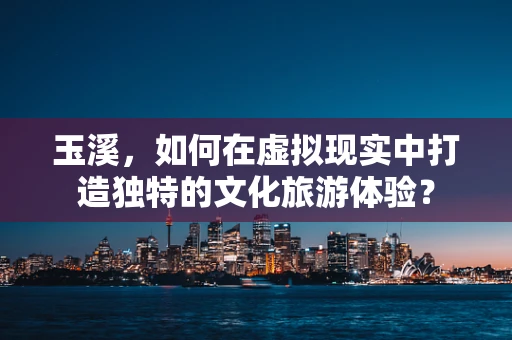 玉溪，如何在虚拟现实中打造独特的文化旅游体验？