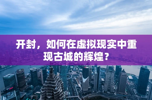 开封，如何在虚拟现实中重现古城的辉煌？