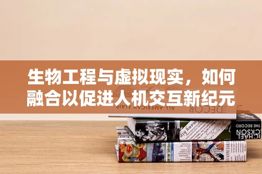 生物工程与虚拟现实，如何融合以促进人机交互新纪元？