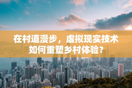 在村道漫步，虚拟现实技术如何重塑乡村体验？