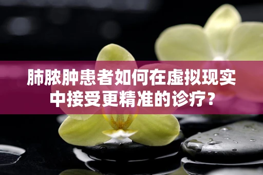 肺脓肿患者如何在虚拟现实中接受更精准的诊疗？