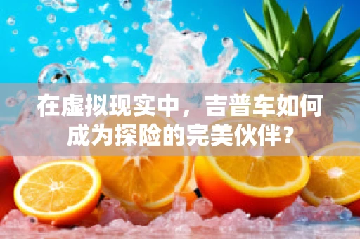 在虚拟现实中，吉普车如何成为探险的完美伙伴？