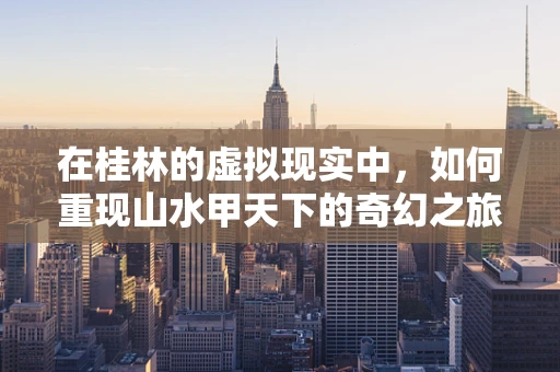 在桂林的虚拟现实中，如何重现山水甲天下的奇幻之旅？
