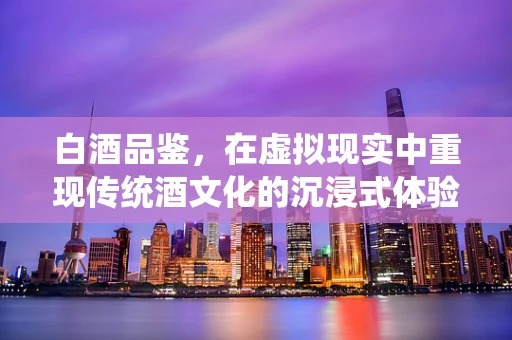 白酒品鉴，在虚拟现实中重现传统酒文化的沉浸式体验？