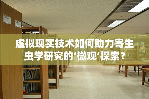 虚拟现实技术如何助力寄生虫学研究的‘微观’探索？