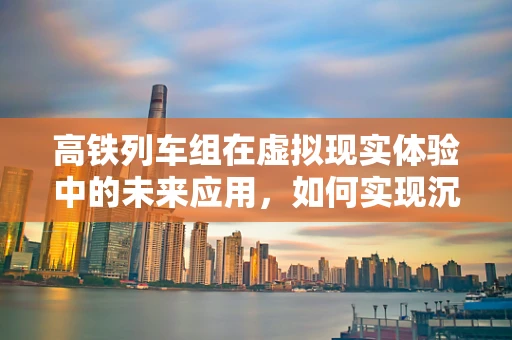 高铁列车组在虚拟现实体验中的未来应用，如何实现沉浸式旅行体验？