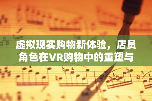 虚拟现实购物新体验，店员角色在VR购物中的重塑与挑战？