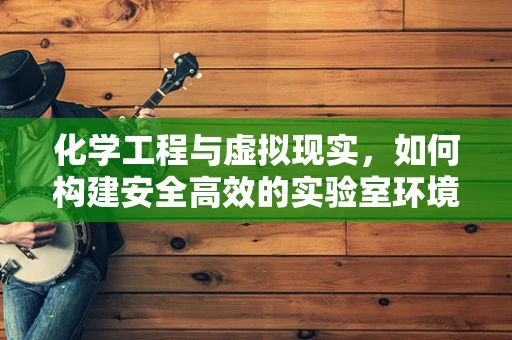 化学工程与虚拟现实，如何构建安全高效的实验室环境？