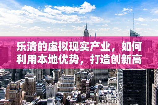 乐清的虚拟现实产业，如何利用本地优势，打造创新高地？