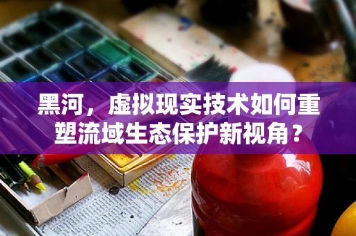黑河，虚拟现实技术如何重塑流域生态保护新视角？
