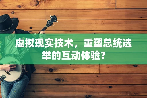 虚拟现实技术，重塑总统选举的互动体验？