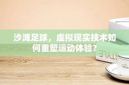 沙滩足球，虚拟现实技术如何重塑运动体验？