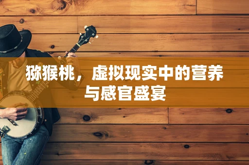 猕猴桃，虚拟现实中的营养与感官盛宴