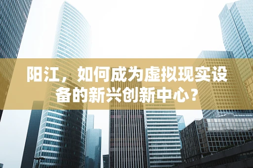 阳江，如何成为虚拟现实设备的新兴创新中心？
