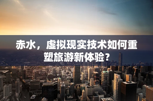 赤水，虚拟现实技术如何重塑旅游新体验？