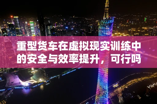 重型货车在虚拟现实训练中的安全与效率提升，可行吗？