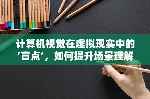 计算机视觉在虚拟现实中的‘盲点’，如何提升场景理解与交互？