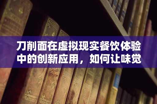 刀削面在虚拟现实餐饮体验中的创新应用，如何让味觉与视觉共舞？