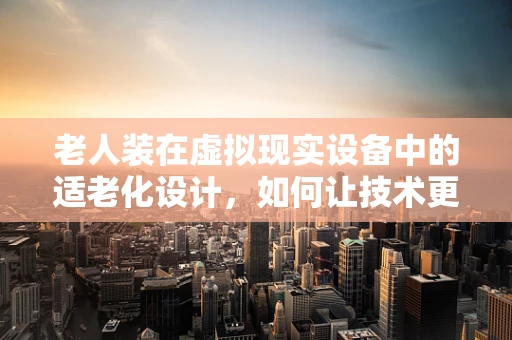 老人装在虚拟现实设备中的适老化设计，如何让技术更贴合老年用户？