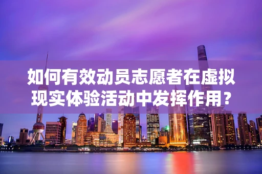 如何有效动员志愿者在虚拟现实体验活动中发挥作用？