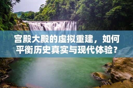 宫殿大殿的虚拟重建，如何平衡历史真实与现代体验？