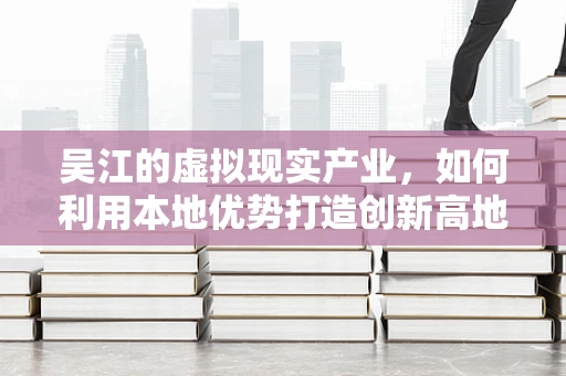 吴江的虚拟现实产业，如何利用本地优势打造创新高地？