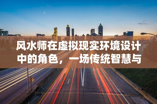 风水师在虚拟现实环境设计中的角色，一场传统智慧与现代科技的融合之旅？
