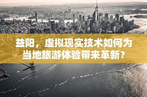 益阳，虚拟现实技术如何为当地旅游体验带来革新？
