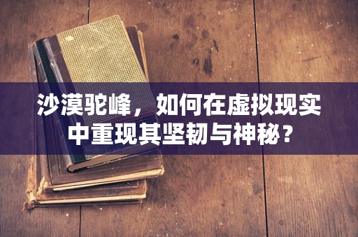 沙漠驼峰，如何在虚拟现实中重现其坚韧与神秘？