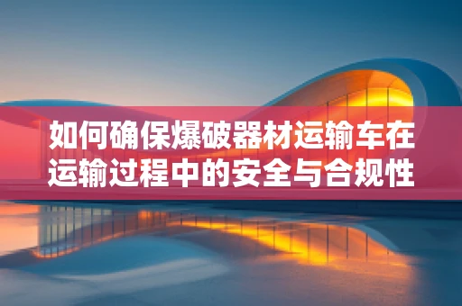 如何确保爆破器材运输车在运输过程中的安全与合规性？
