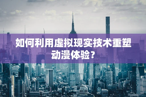如何利用虚拟现实技术重塑动漫体验？