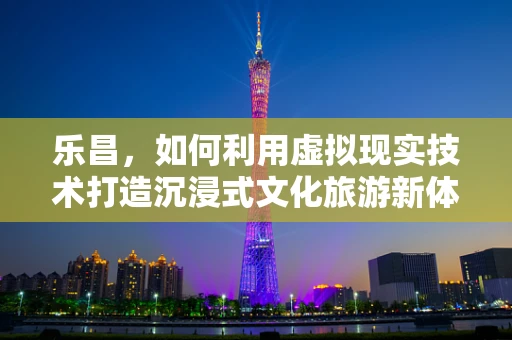 乐昌，如何利用虚拟现实技术打造沉浸式文化旅游新体验？