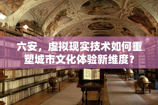 六安，虚拟现实技术如何重塑城市文化体验新维度？
