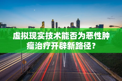 虚拟现实技术能否为恶性肿瘤治疗开辟新路径？