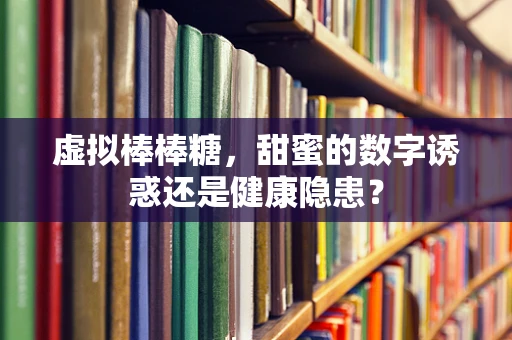 虚拟棒棒糖，甜蜜的数字诱惑还是健康隐患？