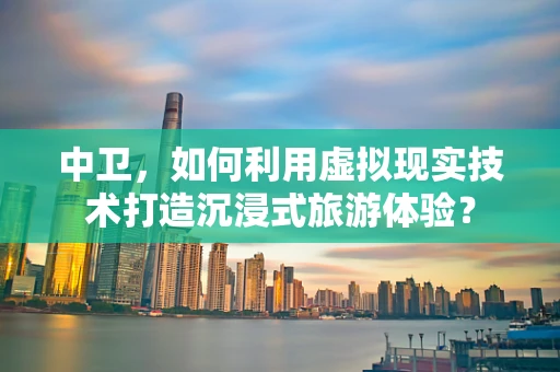 中卫，如何利用虚拟现实技术打造沉浸式旅游体验？