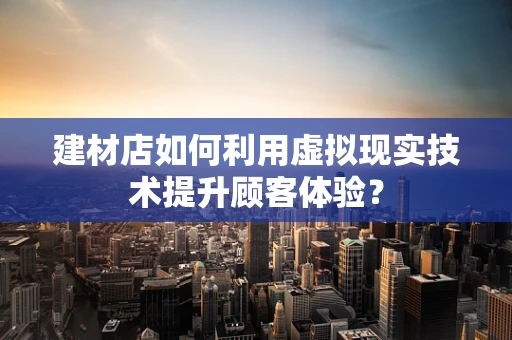 建材店如何利用虚拟现实技术提升顾客体验？
