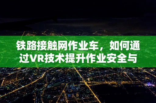 铁路接触网作业车，如何通过VR技术提升作业安全与效率？