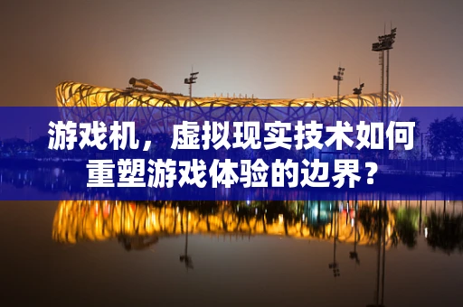 游戏机，虚拟现实技术如何重塑游戏体验的边界？