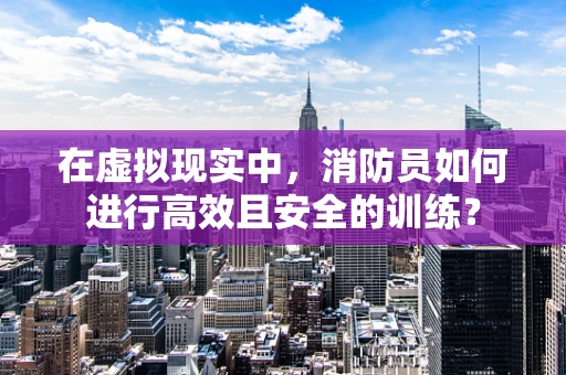 在虚拟现实中，消防员如何进行高效且安全的训练？
