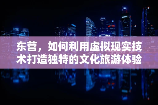 东营，如何利用虚拟现实技术打造独特的文化旅游体验？