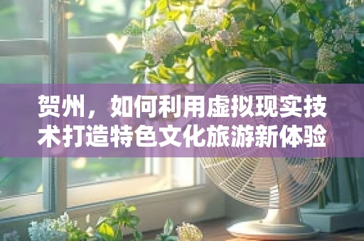 贺州，如何利用虚拟现实技术打造特色文化旅游新体验？