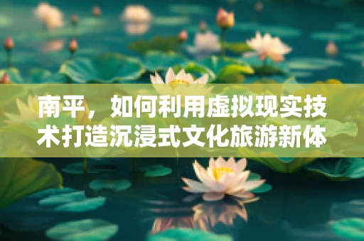 南平，如何利用虚拟现实技术打造沉浸式文化旅游新体验？