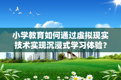 小学教育如何通过虚拟现实技术实现沉浸式学习体验？