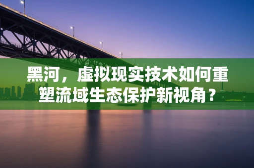 黑河，虚拟现实技术如何重塑流域生态保护新视角？